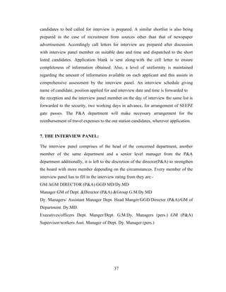 candidates to bed called for interview is prepared. A similar shortlist is also being
prepared in the case of recruitment from sources other than that of newspaper
advertisement. Accordingly call letters for interview are prepared after discussion
with interview panel member on suitable date and time and dispatched to the short
listed candidates. Application blank is sent along-with the cell letter to ensure
completeness of information obtained. Also, a level of uniformity is maintained
regarding the amount of information available on each applicant and this assists in
comprehensive assessment by the interview panel. An interview schedule giving
name of candidate, position applied for and interview date and time is forwarded to
the reception and the interview panel member on the day of interview the same list is
forwarded to the security, two working days in advance, for arrangement of SEEPZ
gate passes. The P&A department will make necessary arrangement for the
reimbursement of travel expenses to the out station candidates, wherever application.


7. THE INTERVIEW PANEL:

The interview panel comprises of the head of the concerned department, another
member of the same department and a senior level manager from the P&A
department additionally, it is left to the discretion of the director(P&A) to strengthen
the board with more member depending on the circumstances. Every member of the
interview panel has to fill in the interview rating from they are:-
GM/AGM DIRECTOR (P&A) GGD MD/Dy.MD
Manager GM of Dept. &Director (P&A) &Group G.M.Dy.MD
Dy. Managers/ Assistant Manager Dept. Head Manger/GGD/Director (P&A)/GM of
Department. Dy.MD.
Executives/officers Dept. Manger/Dept. G.M.Dy. Managers (pers.) GM (P&A)
Supervisor/workers Asst. Manager of Dept. Dy. Manager (pers.)




                                           37
 