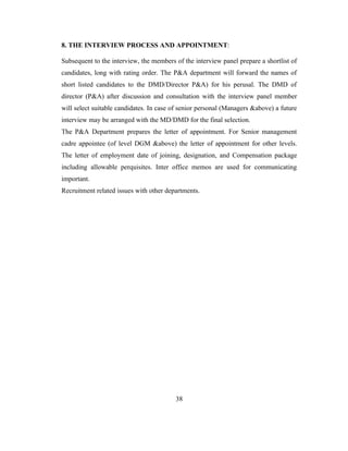 8. THE INTERVIEW PROCESS AND APPOINTMENT:

Subsequent to the interview, the members of the interview panel prepare a shortlist of
candidates, long with rating order. The P&A department will forward the names of
short listed candidates to the DMD/Director P&A) for his perusal. The DMD of
director (P&A) after discussion and consultation with the interview panel member
will select suitable candidates. In case of senior personal (Managers &above) a future
interview may be arranged with the MD/DMD for the final selection.
The P&A Department prepares the letter of appointment. For Senior management
cadre appointee (of level DGM &above) the letter of appointment for other levels.
The letter of employment date of joining, designation, and Compensation package
including allowable perquisites. Inter office memos are used for communicating
important.
Recruitment related issues with other departments.




                                         38
 