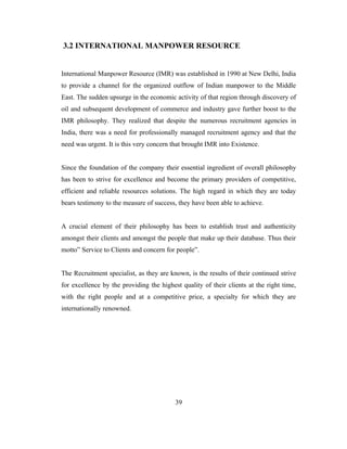 3.2 INTERNATIONAL MANPOWER RESOURCE


International Manpower Resource (IMR) was established in 1990 at New Delhi, India
to provide a channel for the organized outflow of Indian manpower to the Middle
East. The sudden upsurge in the economic activity of that region through discovery of
oil and subsequent development of commerce and industry gave further boost to the
IMR philosophy. They realized that despite the numerous recruitment agencies in
India, there was a need for professionally managed recruitment agency and that the
need was urgent. It is this very concern that brought IMR into Existence.


Since the foundation of the company their essential ingredient of overall philosophy
has been to strive for excellence and become the primary providers of competitive,
efficient and reliable resources solutions. The high regard in which they are today
bears testimony to the measure of success, they have been able to achieve.


A crucial element of their philosophy has been to establish trust and authenticity
amongst their clients and amongst the people that make up their database. Thus their
motto” Service to Clients and concern for people”.


The Recruitment specialist, as they are known, is the results of their continued strive
for excellence by the providing the highest quality of their clients at the right time,
with the right people and at a competitive price, a specialty for which they are
internationally renowned.




                                          39
 