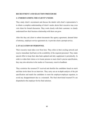 RECRUITMENT AND SELECTION PROCEDURE

1. UNDERSTANDING THE CLIENT’S NEEDS

They study client’s recruitment and discuss the details with client’s representative’s
to obtain a complete understanding of client’s needs, desire their executive may even
visit client for formal discussion. They work closely with their customer, to clearly
understand how their business relationship with them can grow.


After this they ask client to submit documents like agency agreement, demand letter
of attorney, employee service agreement etc. to provide client a prompt service.

2. EVALUATION OF PERSONNEL

Their executive team takes over from here. They refers to their exciting network and
receive immediate feed back on the availability of the required personnel. They make
special effort to keep their data bank updated and duly supplement it periodically. In
order to widen their choice or to locate persons to meet client’s precise specification,
they may also advertise in the media or if necessary, resort to headhunt.


They scrutinize the resumes/CV received and shortlist the candidates based on merit
and then invite them for an interview. They carry out an in-depth analysis of the job
specification and match the candidates to meet the employer-employee equation, to
avoid any disappointment due to a mismatch. The final short-listed resume/CVs are
dispatched to the employer for his final selection.




                                           40
 