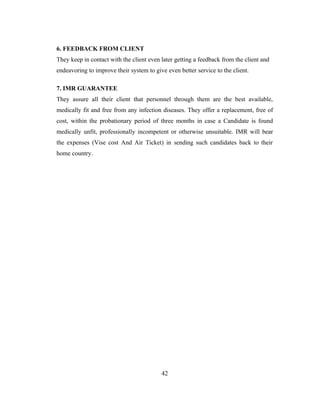 6. FEEDBACK FROM CLIENT
They keep in contact with the client even later getting a feedback from the client and
endeavoring to improve their system to give even better service to the client.

7. IMR GUARANTEE
They assure all their client that personnel through them are the best available,
medically fit and free from any infection diseases. They offer a replacement, free of
cost, within the probationary period of three months in case a Candidate is found
medically unfit, professionally incompetent or otherwise unsuitable. IMR will bear
the expenses (Vise cost And Air Ticket) in sending such candidates back to their
home country.




                                          42
 