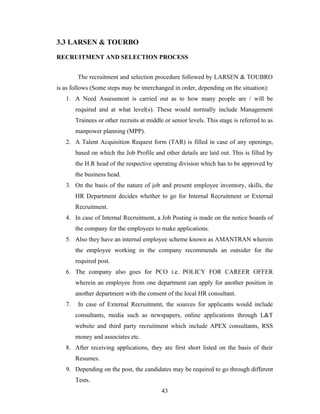 3.3 LARSEN & TOURBO

RECRUITMENT AND SELECTION PROCESS


         The recruitment and selection procedure followed by LARSEN & TOUBRO
is as follows (Some steps may be interchanged in order, depending on the situation):
   1. A Need Assessment is carried out as to how many people are / will be
        required and at what level(s). These would normally include Management
        Trainees or other recruits at middle or senior levels. This stage is referred to as
        manpower planning (MPP).
   2. A Talent Acquisition Request form (TAR) is filled in case of any openings,
        based on which the Job Profile and other details are laid out. This is filled by
        the H.R head of the respective operating division which has to be approved by
        the business head.
   3. On the basis of the nature of job and present employee inventory, skills, the
        HR Department decides whether to go for Internal Recruitment or External
        Recruitment.
   4. In case of Internal Recruitment, a Job Posting is made on the notice boards of
        the company for the employees to make applications.
   5. Also they have an internal employee scheme known as AMANTRAN wherein
        the employee working in the company recommends an outsider for the
        required post.
   6. The company also goes for PCO i.e. POLICY FOR CAREER OFFER
        wherein an employee from one department can apply for another position in
        another department with the consent of the local HR consultant.
   7.    In case of External Recruitment, the sources for applicants would include
        consultants, media such as newspapers, online applications through L&T
        website and third party recruitment which include APEX consultants, RSS
        money and associates etc.
   8. After receiving applications, they are first short listed on the basis of their
        Resumes.
   9. Depending on the post, the candidates may be required to go through different
        Tests.
                                            43
 