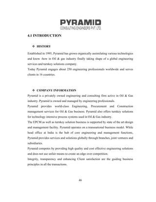 4.1 INTRODUCTION

     HISTORY

Established in 1995, Pyramid has grown organically assimilating various technologies
and know -how in Oil & gas industry finally taking shape of a global engineering
services and turnkey solutions company.
Today Pyramid engages about 250 engineering professionals worldwide and serves
clients in 16 countries.




     COMPANY INFORMATION
Pyramid is a privately owned engineering and consulting firm active in Oil & Gas
industry. Pyramid is owned and managed by engineering professionals.
Pyramid    provides     world-class   Engineering,   Procurement    and   Construction
management services for Oil & Gas business. Pyramid also offers turnkey solutions
for technology intensive process systems used in Oil & Gas industry.
The EPCM as well as turnkey solution business is supported by state of the art design
and management facility. Pyramid operates on a transnational business model. While
head office at India is the hub of core engineering and management functions,
Pyramid provides services and solutions globally through branches, joint ventures and
subsidiaries.
Pyramid competes by providing high quality and cost effective engineering solutions
and does not use unfair means to create an edge over competition.
Integrity, transparency and enhancing Client satisfaction are the guiding business
principles in all the transactions.




                                           46
 