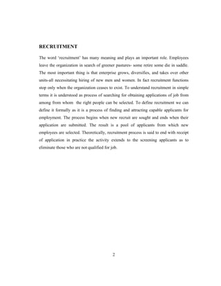 RECRUITMENT

The word ‘recruitment’ has many meaning and plays an important role. Employees
leave the organization in search of greener pastures- some retire some die in saddle.
The most important thing is that enterprise grows, diversifies, and takes over other
units-all necessitating hiring of new men and women. In fact recruitment functions
stop only when the organization ceases to exist. To understand recruitment in simple
terms it is understood as process of searching for obtaining applications of job from
among from whom the right people can be selected. To define recruitment we can
define it formally as it is a process of finding and attracting capable applicants for
employment. The process begins when new recruit are sought and ends when their
application are submitted. The result is a pool of applicants from which new
employees are selected. Theoretically, recruitment process is said to end with receipt
of application in practice the activity extends to the screening applicants as to
eliminate those who are not qualified for job.




                                           2
 