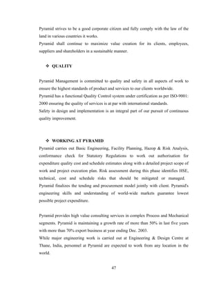 Pyramid strives to be a good corporate citizen and fully comply with the law of the
land in various countries it works.
Pyramid shall continue to maximize value creation for its clients, employees,
suppliers and shareholders in a sustainable manner.


    QUALITY


Pyramid Management is committed to quality and safety in all aspects of work to
ensure the highest standards of product and services to our clients worldwide.
Pyramid has a functional Quality Control system under certification as per ISO-9001:
2000 ensuring the quality of services is at par with international standards.
Safety in design and implementation is an integral part of our pursuit of continuous
quality improvement.




    WORKING AT PYRAMID
Pyramid carries out Basic Engineering, Facility Planning, Hazop & Risk Analysis,
conformance check for Statutory Regulations to work out authorisation for
expenditure quality cost and schedule estimates along with a detailed project scope of
work and project execution plan. Risk assessment during this phase identifies HSE,
technical, cost and schedule risks that should be mitigated or managed.
Pyramid finalizes the tending and procurement model jointly with client. Pyramid's
engineering skills and understanding of world-wide markets guarantee lowest
possible project expenditure.


Pyramid provides high value consulting services in complex Process and Mechanical
segments. Pyramid is maintaining a growth rate of more than 50% in last five years
with more than 70% export business at year ending Dec. 2003.
While major engineering work is carried out at Engineering & Design Centre at
Thane, India, personnel at Pyramid are expected to work from any location in the
world.


                                           47
 