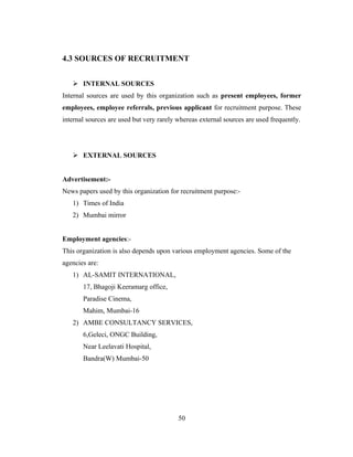 4.3 SOURCES OF RECRUITMENT


    INTERNAL SOURCES
Internal sources are used by this organization such as present employees, former
employees, employee referrals, previous applicant for recruitment purpose. These
internal sources are used but very rarely whereas external sources are used frequently.




    EXTERNAL SOURCES


Advertisement:-
News papers used by this organization for recruitment purpose:-
   1) Times of India
   2) Mumbai mirror


Employment agencies:-
This organization is also depends upon various employment agencies. Some of the
agencies are:
   1) AL-SAMIT INTERNATIONAL,
       17, Bhagoji Keeramarg office,
       Paradise Cinema,
       Mahim, Mumbai-16
   2) AMBE CONSULTANCY SERVICES,
       6,Geleci, ONGC Building,
       Near Leelavati Hospital,
       Bandra(W) Mumbai-50




                                          50
 