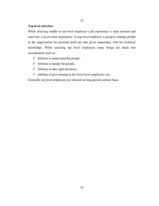 52
Top level selection:-
While selecting middle or top level employee’s job experience is main element and
interview is given most importance. As top level employee is going to manage people
in the organization his personal skills are also given importance with his technical
knowledge. While selecting top level employees many things are taken into
consideration such as:-
    Abilities to understand the people,
    Abilities to handle the people,
    Abilities to take right decisions,
    Abilities to give training to the lower level employees, etc.
Generally top level employees are selected on long period contract basis.




                                           53
 