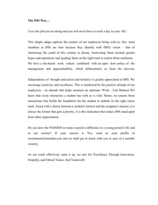The IMS Way…


'Love the job you are doing and you will never have to work a day in your life’.


This simple adage captures the essence of our employees being with us. Our team
members at IMS are here because they identify with IMS's vision – that of
'mentoring' the youth of this country to dream, 'motivating' them towards greater
hopes and aspirations and 'guiding' them on the right track to realize those ambitions.
We have a fun-based work culture combined with an open door policy of the
management and approachability, which differentiates us from the also-ran.


Independence of thought and action and initiative is greatly appreciated at IMS. We
encourage creativity and excellence. This is reinforced by the positive attitude of our
employees - an attitude that helps maintain an optimum 'Work - Life Balance'.We
know that every interaction a student has with us is vital. Hence, we esteem these
interactions that builds the foundation for the student to embark on the right career
track. Faced with a choice between a student's interest and the company's interest, it is
always the former that gets a priority. It is this dedication that makes IMS stand apart
from other organizations.


Do you have the PASSION to make a positive difference in a young person's life and
in   our   society?   If    your   answer   is   Yes,   send    us   your    profile   to
recruitment@imsindia.com and we shall get in touch with you in case of a suitable
vacancy.


As our credo effectively sums it up, we aim for 'Excellence Through Innovation,
Empathy, and Ethical Values And Teamwork'.
 