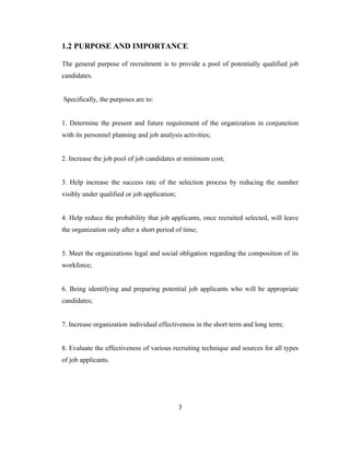 1.2 PURPOSE AND IMPORTANCE

The general purpose of recruitment is to provide a pool of potentially qualified job
candidates.


Specifically, the purposes are to:


1. Determine the present and future requirement of the organization in conjunction
with its personnel planning and job analysis activities;


2. Increase the job pool of job candidates at minimum cost;


3. Help increase the success rate of the selection process by reducing the number
visibly under qualified or job application;


4. Help reduce the probability that job applicants, once recruited selected, will leave
the organization only after a short period of time;


5. Meet the organizations legal and social obligation regarding the composition of its
workforce;


6. Being identifying and preparing potential job applicants who will be appropriate
candidates;


7. Increase organization individual effectiveness in the short term and long term;


8. Evaluate the effectiveness of various recruiting technique and sources for all types
of job applicants.




                                              3
 