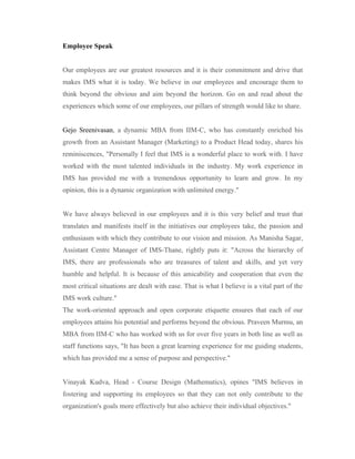 Employee Speak


Our employees are our greatest resources and it is their commitment and drive that
makes IMS what it is today. We believe in our employees and encourage them to
think beyond the obvious and aim beyond the horizon. Go on and read about the
experiences which some of our employees, our pillars of strength would like to share.


Gejo Sreenivasan, a dynamic MBA from IIM-C, who has constantly enriched his
growth from an Assistant Manager (Marketing) to a Product Head today, shares his
reminiscences, "Personally I feel that IMS is a wonderful place to work with. I have
worked with the most talented individuals in the industry. My work experience in
IMS has provided me with a tremendous opportunity to learn and grow. In my
opinion, this is a dynamic organization with unlimited energy."


We have always believed in our employees and it is this very belief and trust that
translates and manifests itself in the initiatives our employees take, the passion and
enthusiasm with which they contribute to our vision and mission. As Manisha Sagar,
Assistant Centre Manager of IMS-Thane, rightly puts it: "Across the hierarchy of
IMS, there are professionals who are treasures of talent and skills, and yet very
humble and helpful. It is because of this amicability and cooperation that even the
most critical situations are dealt with ease. That is what I believe is a vital part of the
IMS work culture."
The work-oriented approach and open corporate etiquette ensures that each of our
employees attains his potential and performs beyond the obvious. Praveen Murmu, an
MBA from IIM-C who has worked with us for over five years in both line as well as
staff functions says, "It has been a great learning experience for me guiding students,
which has provided me a sense of purpose and perspective."


Vinayak Kudva, Head - Course Design (Mathematics), opines "IMS believes in
fostering and supporting its employees so that they can not only contribute to the
organization's goals more effectively but also achieve their individual objectives."
 