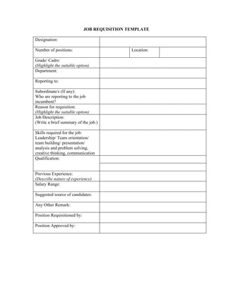 JOB REQUISITION TEMPLATE

Designation:

Number of positions:                          Location:

Grade/ Cadre:
(Highlight the suitable option)
Department:

Reporting to:

Subordinate/s (If any):
Who are reporting to the job
incumbent?
Reason for requisition:
(Highlight the suitable option)
Job Description:
(Write a brief summary of the job.)

Skills required for the job:
Leadership/ Team orientation/
team building/ presentation/
analysis and problem solving,
creative thinking, communication
Qualification:


Previous Experience:
(Describe nature of experience)
Salary Range:

Suggested source of candidates:

Any Other Remark:

Position Requisitioned by:

Position Approved by:
 