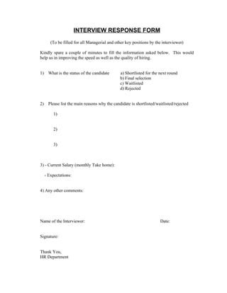 INTERVIEW RESPONSE FORM
        (To be filled for all Managerial and other key positions by the interviewer)

Kindly spare a couple of minutes to fill the information asked below. This would
help us in improving the speed as well as the quality of hiring.


1)     What is the status of the candidate      a) Shortlisted for the next round
                                                b) Final selection
                                                c) Waitlisted
                                                d) Rejected


2)     Please list the main reasons why the candidate is shortlisted/waitlisted/rejected

          1)


          2)


          3)



3) - Current Salary (monthly Take home):

     - Expectations:


4) Any other comments:




Name of the Interviewer:                                               Date:


Signature:


Thank You,
HR Department
 