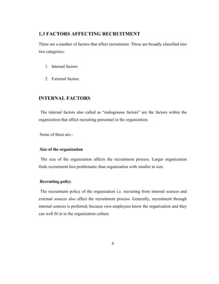 1.3 FACTORS AFFECTING RECRUITMENT

There are a number of factors that affect recruitment. These are broadly classified into
two categories:


   1. Internal factors

   2. External factors



INTERNAL FACTORS

 The internal factors also called as “endogenous factors” are the factors within the
organization that affect recruiting personnel in the organization.


Some of these are:-


Size of the organization

 The size of the organization affects the recruitment process. Larger organization
finds recruitment less problematic than organization with smaller in size.


Recruiting policy

The recruitment policy of the organization i.e. recruiting from internal sources and
external sources also affect the recruitment process. Generally, recruitment through
internal sources is preferred, because own employees know the organization and they
can well fit in to the organization culture.




                                               4
 