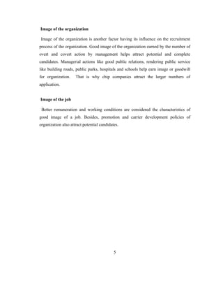 Image of the organization

Image of the organization is another factor having its influence on the recruitment
process of the organization. Good image of the organization earned by the number of
overt and covert action by management helps attract potential and complete
candidates. Managerial actions like good public relations, rendering public service
like building roads, public parks, hospitals and schools help earn image or goodwill
for organization.    That is why chip companies attract the larger numbers of
application.


Image of the job

 Better remuneration and working conditions are considered the characteristics of
good image of a job. Besides, promotion and carrier development policies of
organization also attract potential candidates.




                                            5
 