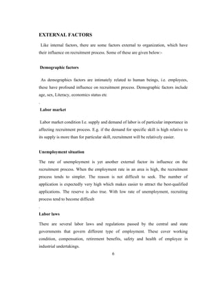 EXTERNAL FACTORS

    Like internal factors, there are some factors external to organization, which have
their influence on recruitment process. Some of these are given below:-


 Demographic factors

    As demographics factors are intimately related to human beings, i.e. employees,
these have profound influence on recruitment process. Demographic factors include
age, sex, Literacy, economics status etc
.
 Labor market

 Labor market condition I.e. supply and demand of labor is of particular importance in
affecting recruitment process. E.g. if the demand for specific skill is high relative to
its supply is more than for particular skill, recruitment will be relatively easier.


Unemployment situation

The rate of unemployment is yet another external factor its influence on the
recruitment process. When the employment rate in an area is high, the recruitment
process tends to simpler. The reason is not difficult to seek. The number of
application is expectedly very high which makes easier to attract the best-qualified
applications. The reserve is also true. With low rate of unemployment, recruiting
process tend to become difficult
.
Labor laws

There are several labor laws and regulations passed by the central and state
governments that govern different type of employment. These cover working
condition, compensation, retirement benefits, safety and health of employee in
industrial undertakings.
                                             6
 