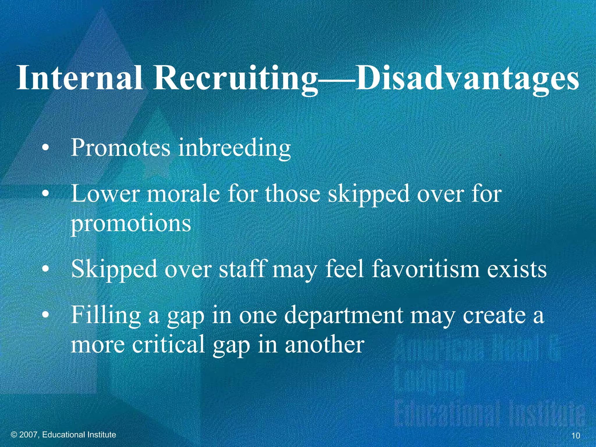 Promotes inbreeding Lower morale for those skipped over for promotions Skipped over staff may feel favoritism exists Filling a gap in one department may create a more critical gap in another Internal Recruiting—Disadvantages 