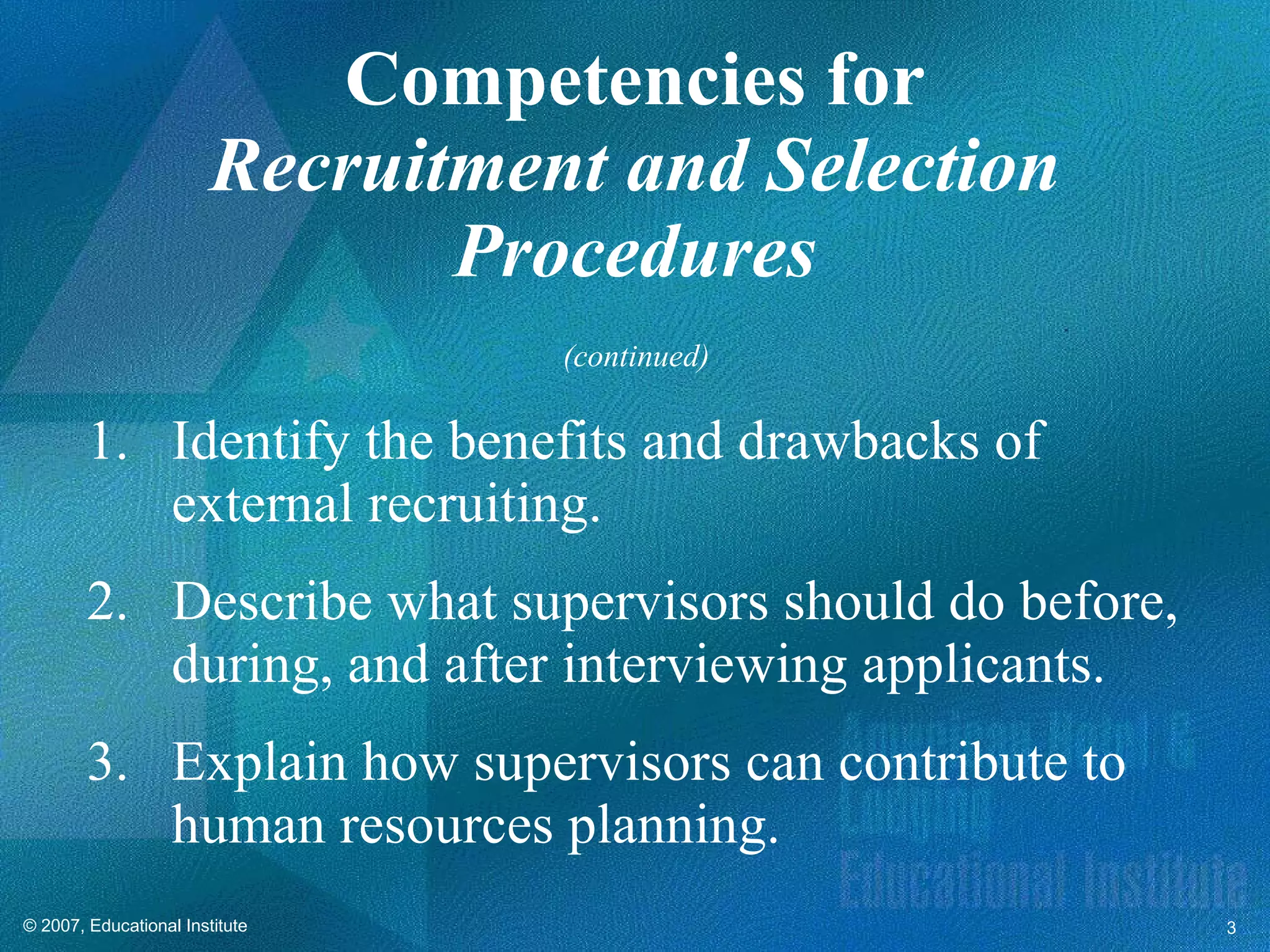Competencies for Recruitment and Selection Procedures Identify the benefits and drawbacks of external recruiting. Describe what supervisors should do before, during, and after interviewing applicants. Explain how supervisors can contribute to human resources planning. (continued) 