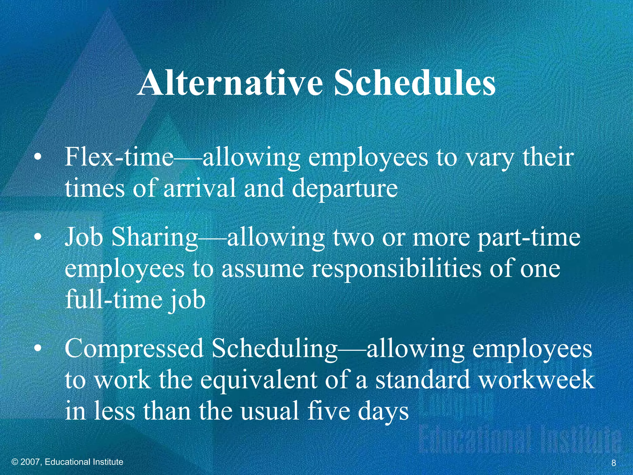 Flex-time—allowing employees to vary their times of arrival and departure Job Sharing—allowing two or more part-time employees to assume responsibilities of one full-time job  Compressed Scheduling—allowing employees to work the equivalent of a standard workweek in less than the usual five days Alternative Schedules 