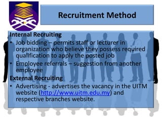 Recruitment Method

Internal Recruiting
• Job bidding – permits staff or lecturer in
  organization who believe they possess required
  qualification to apply the posted job
• Employee referrals – suggestion from another
  employee
External Recruiting
• Advertising - advertises the vacancy in the UITM
  website (http://www.uitm.edu.my) and
  respective branches website.
 
