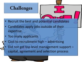 • Recruit the best and potential candidates
• Candidates apply jobs outside of their
  expertise.
• Too many applicants
• Cost to recruitment high – advertising
• Did not get top level management support –
  capital, agreement and selection process
 