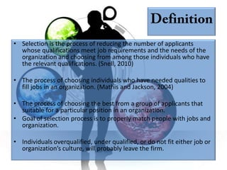 • Selection is the process of reducing the number of applicants
  whose qualifications meet job requirements and the needs of the
  organization and choosing from among those individuals who have
  the relevant qualifications. (Snell, 2010)

• The process of choosing individuals who have needed qualities to
  fill jobs in an organization. (Mathis and Jackson, 2004)

• The process of choosing the best from a group of applicants that
  suitable for a particular position in an organization.
• Goal of selection process is to properly match people with jobs and
  organization.

• Individuals overqualified, under qualified, or do not fit either job or
  organization’s culture, will probably leave the firm.
 