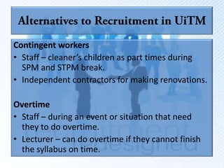 Contingent workers
• Staff – cleaner’s children as part times during
  SPM and STPM break.
• Independent contractors for making renovations.

Overtime
• Staff – during an event or situation that need
  they to do overtime.
• Lecturer – can do overtime if they cannot finish
  the syllabus on time.
 