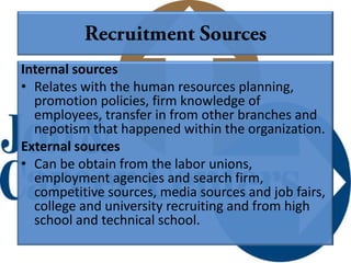 Internal sources
• Relates with the human resources planning,
  promotion policies, firm knowledge of
  employees, transfer in from other branches and
  nepotism that happened within the organization.
External sources
• Can be obtain from the labor unions,
  employment agencies and search firm,
  competitive sources, media sources and job fairs,
  college and university recruiting and from high
  school and technical school.
 