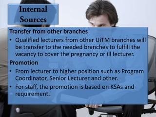 Transfer from other branches
• Qualified lecturers from other UiTM branches will
  be transfer to the needed branches to fulfill the
  vacancy to cover the pregnancy or ill lecturer.
Promotion
• From lecturer to higher position such as Program
  Coordinator, Senior Lecturer and other.
• For staff, the promotion is based on KSAs and
  requirement.
 