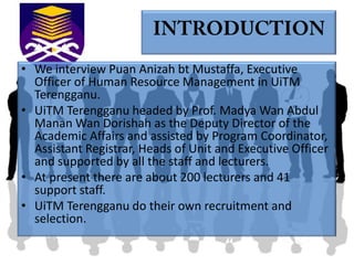 • We interview Puan Anizah bt Mustaffa, Executive
  Officer of Human Resource Management in UiTM
  Terengganu.
• UiTM Terengganu headed by Prof. Madya Wan Abdul
  Manan Wan Dorishah as the Deputy Director of the
  Academic Affairs and assisted by Program Coordinator,
  Assistant Registrar, Heads of Unit and Executive Officer
  and supported by all the staff and lecturers.
• At present there are about 200 lecturers and 41
  support staff.
• UiTM Terengganu do their own recruitment and
  selection.
 