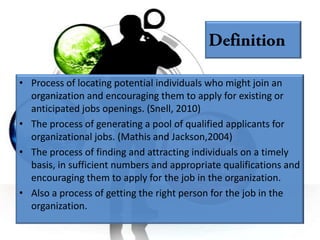 • Process of locating potential individuals who might join an
  organization and encouraging them to apply for existing or
  anticipated jobs openings. (Snell, 2010)
• The process of generating a pool of qualified applicants for
  organizational jobs. (Mathis and Jackson,2004)
• The process of finding and attracting individuals on a timely
  basis, in sufficient numbers and appropriate qualifications and
  encouraging them to apply for the job in the organization.
• Also a process of getting the right person for the job in the
  organization.
 