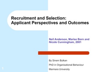 Recruitment and Selection:
    Applicant Perspectives and Outcomes


                     Neil Anderson, Marise Born and
                     Nicole Cunningham, 2001




                     By Sinem Bulkan
                     PhD in Organisational Behaviour
1                    Marmara University
 
