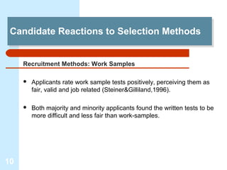 Candidate Reactions to Selection Methods
 Candidate Reactions to Selection Methods


     Recruitment Methods: Work Samples

        Applicants rate work sample tests positively, perceiving them as
         fair, valid and job related (Steiner&Gilliland,1996).

        Both majority and minority applicants found the written tests to be
         more difficult and less fair than work-samples.




10
 