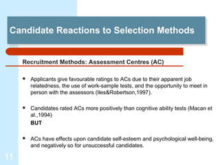 Candidate Reactions to Selection Methods
 Candidate Reactions to Selection Methods


     Recruitment Methods: Assessment Centres (AC)

        Applicants give favourable ratings to ACs due to their apparent job
         relatedness, the use of work-sample tests, and the opportunity to meet in
         person with the assessors (Iles&Robertson,1997).

        Candidates rated ACs more positively than cognitive ability tests (Macan et
         al.,1994)
         BUT

        ACs have effects upon candidate self-esteem and psychological well-being,
         and negatively so for unsuccessful candidates.

11
 