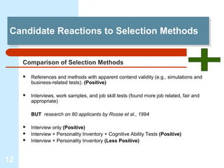 Candidate Reactions to Selection Methods
 Candidate Reactions to Selection Methods


     Comparison of Selection Methods

        References and methods with apparent contend validity (e.g., simulations and
         business-related tests). (Positive)

        Interviews, work samples, and job skill tests (found more job related, fair and
         appropriate)

         BUT research on 80 applicants by Rosse et al., 1994

        Interview only (Positive)
        Interview + Personality Inventory + Cognitive Ability Tests (Positive)
        Interview + Personality Inventory (Less Positive)


12
 