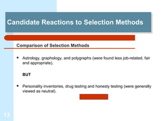 Candidate Reactions to Selection Methods
 Candidate Reactions to Selection Methods


     Comparison of Selection Methods

        Astrology, graphology, and polygraphs (were found less job-related, fair
         and appropriate).

         BUT

        Personality inventories, drug testing and honesty testing (were generally
         viewed as neutral).




13
 