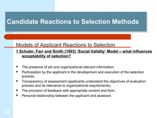 Candidate Reactions to Selection Methods
 Candidate Reactions to Selection Methods


     Models of Applicant Reactions to Selection
     1 Schuler, Farr and Smith (1993) ‘Social Validity’ Model – what influences
        acceptability of selection?

        The presence of job and organizational relevant information,
        Participation by the applicant in the development and execution of the selection
         process,
        Transparency of assessment (applicants understand the objectives of evaluation
         process and its relevance to organizational requirements),
        The provision of feedback with appropriate content and form.
        Personal relationship between the applicant and assessor.



14
 