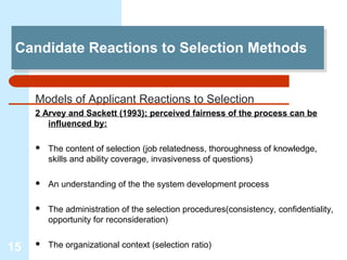 Candidate Reactions to Selection Methods
 Candidate Reactions to Selection Methods


     Models of Applicant Reactions to Selection
     2 Arvey and Sackett (1993); perceived fairness of the process can be
        influenced by:

        The content of selection (job relatedness, thoroughness of knowledge,
         skills and ability coverage, invasiveness of questions)

        An understanding of the the system development process

        The administration of the selection procedures(consistency, confidentiality,
         opportunity for reconsideration)


15      The organizational context (selection ratio)
 