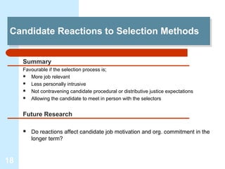 Candidate Reactions to Selection Methods
 Candidate Reactions to Selection Methods

     Summary
     Favourable if the selection process is;
      More job relevant
      Less personally intrusive
      Not contravening candidate procedural or distributive justice expectations
      Allowing the candidate to meet in person with the selectors



     Future Research

        Do reactions affect candidate job motivation and org. commitment in the
         longer term?



18
 