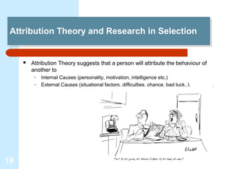 Attribution Theory and Research in Selection
 Attribution Theory and Research in Selection


        Attribution Theory suggests that a person will attribute the behaviour of
         another to
          –   Internal Causes (personality, motivation, intelligence etc.)
          –   External Causes (situational factors, difficulties, chance, bad luck..).




19
 