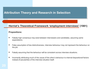 Attribution Theory and Research in Selection
 Attribution Theory and Research in Selection



     Herriot’s Theoretical Framework ‘employment interviews’ (1981)

     Propositions:

        Falsely high consensus may exist between interviewers and candidates, assuming same
         expectations.

        False assumption of low distinctiveness, interview behaviour may not represent the behaviour on
         the job.

        Falsely assuming that the behaviour will be consistent across interview situations.

        Incorrectly attributing much of the cause of the other’s behaviour to internal dispositional factors
         instead of pecularities of the interview situation itself.


20
 