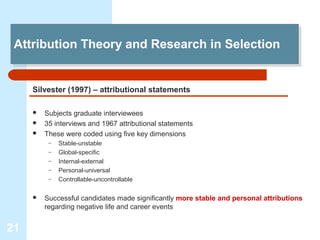 Attribution Theory and Research in Selection
 Attribution Theory and Research in Selection


     Silvester (1997) – attributional statements

        Subjects graduate interviewees
        35 interviews and 1967 attributional statements
        These were coded using five key dimensions
          –   Stable-unstable
          –   Global-specific
          –   Internal-external
          –   Personal-universal
          –   Controllable-uncontrollable

        Successful candidates made significantly more stable and personal attributions
         regarding negative life and career events


21
 