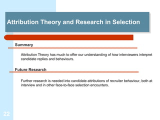 Attribution Theory and Research in Selection
 Attribution Theory and Research in Selection


     Summary

       Attribution Theory has much to offer our understanding of how interviewers interpret
       candidate replies and behaviours.


     Future Research

       Further research is needed into candidate attributions of recruiter behaviour, both at
       interview and in other face-to-face selection encounters.




22
 