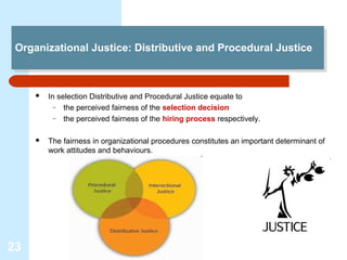 Organizational Justice: Distributive and Procedural Justice
 Organizational Justice: Distributive and Procedural Justice



        In selection Distributive and Procedural Justice equate to
           – the perceived fairness of the selection decision
           – the perceived fairness of the hiring process respectively.


        The fairness in organizational procedures constitutes an important determinant of
         work attitudes and behaviours.




23
 