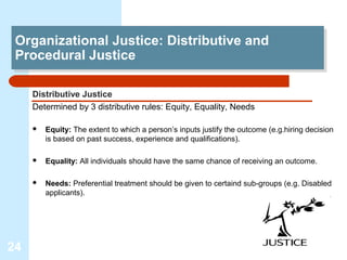 Organizational Justice: Distributive and
 Organizational Justice: Distributive and
 Procedural Justice
 Procedural Justice

     Distributive Justice
     Determined by 3 distributive rules: Equity, Equality, Needs

        Equity: The extent to which a person’s inputs justify the outcome (e.g.hiring decision
         is based on past success, experience and qualifications).

        Equality: All individuals should have the same chance of receiving an outcome.

        Needs: Preferential treatment should be given to certaind sub-groups (e.g. Disabled
         applicants).




24
 