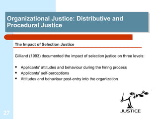 Organizational Justice: Distributive and
 Organizational Justice: Distributive and
 Procedural Justice
 Procedural Justice

     The Impact of Selection Justice

     Gilliand (1993) documented the impact of selection justice on three levels:

        Applicants’ attitudes and behaviour during the hiring process
        Applicants’ self-perceptions
        Attitudes and behaviour post-entry into the organization




27
 