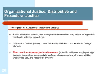Organizational Justice: Distributive and
 Organizational Justice: Distributive and
 Procedural Justice
 Procedural Justice

     The Impact of Culture on Selection Justice

        Social, economic, political, and management environment may impact on applicants
         reaction to selection procedures.

        Steiner and Gilliland (1996), conducted a study on French and American College
         students

        Their reactions to seven justice dimensions (scientific evidence, employer’s right
         to obtain information, opportunity to perform, interpersonal warmth, face validity,
         widespread use, and respect for privacy)




28
 