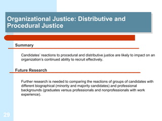 Organizational Justice: Distributive and
 Organizational Justice: Distributive and
 Procedural Justice
 Procedural Justice

     Summary

       Candidates’ reactions to procedural and distributive justice are likely to impact on an
       organization’s continued ability to recruit effectively.


     Future Research

       Further research is needed to comparing the reactions of groups of candidates with
       different biographical (minority and majority candidates) and professional
       backgrounds (graduates versus professionals and nonprofessionals with work
       experience).




29
 