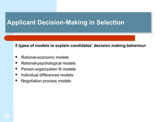 Applicant Decision-Making in Selection
 Applicant Decision-Making in Selection


     5 types of models to explain candidates’ decision making behaviour

        Rational-economic models
        Rational-psychological models
        Person-organization fit models
        Individual differences models
        Negotiation process models




30
 