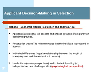 Applicant Decision-Making in Selection
 Applicant Decision-Making in Selection


     Rational - Economic Models (McFayden and Thomas, 1997)

        Applicants are rational job seekers and choose between offers purely on
         economic grounds.

        Reservation wage (The minimum wage that the individual is prepared to
         accept)

        Individual differences (negative relationship between the length of
         unemployment and the motivation to search)

        Hard criteria (career perspectives), soft criteria (interesting job,
         independence, new challenges etc.) (psychological perspective)
31
 