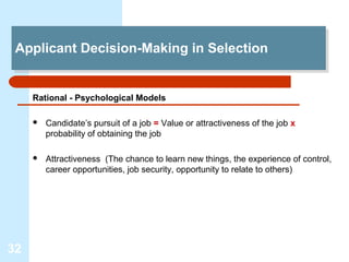 Applicant Decision-Making in Selection
 Applicant Decision-Making in Selection


     Rational - Psychological Models

        Candidate’s pursuit of a job = Value or attractiveness of the job x
         probability of obtaining the job

        Attractiveness (The chance to learn new things, the experience of control,
         career opportunities, job security, opportunity to relate to others)




32
 